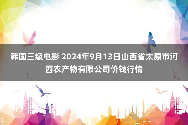 韩国三级电影 2024年9月13日山西省太原市河西农产物有限公司价钱行情