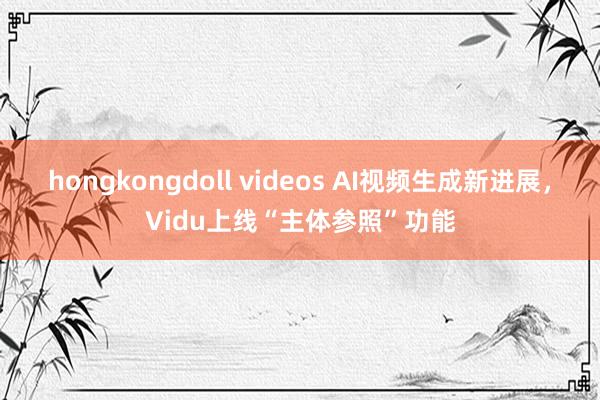 hongkongdoll videos AI视频生成新进展，Vidu上线“主体参照”功能