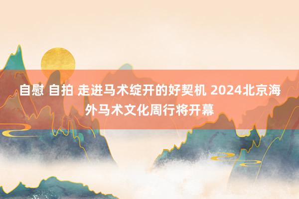 自慰 自拍 走进马术绽开的好契机 2024北京海外马术文化周行将开幕