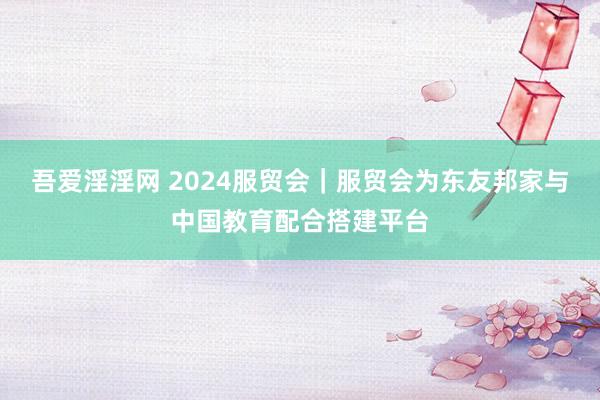 吾爱淫淫网 2024服贸会｜服贸会为东友邦家与中国教育配合搭建平台