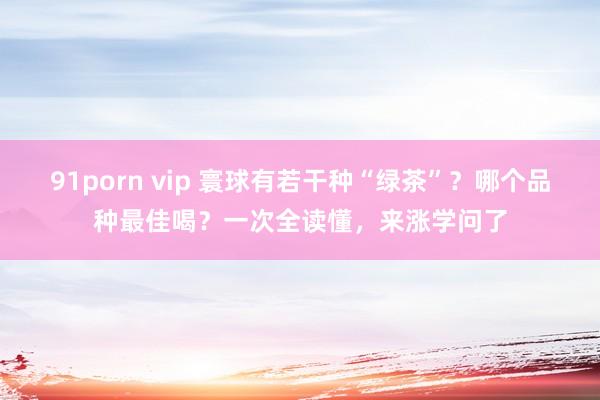 91porn vip 寰球有若干种“绿茶”？哪个品种最佳喝？一次全读懂，来涨学问了