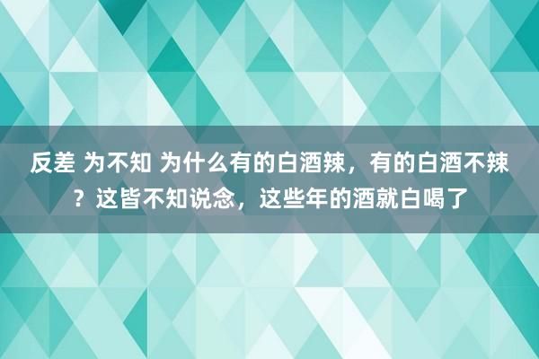 反差 为不知 为什么有的白酒辣，有的白酒不辣？这皆不知说念，这些年的酒就白喝了