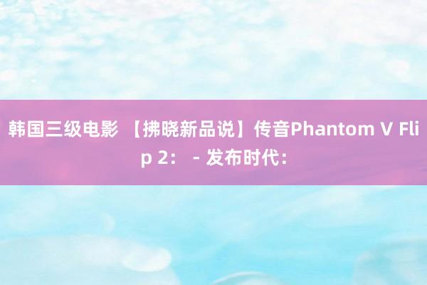 韩国三级电影 【拂晓新品说】传音Phantom V Flip 2： - 发布时代：