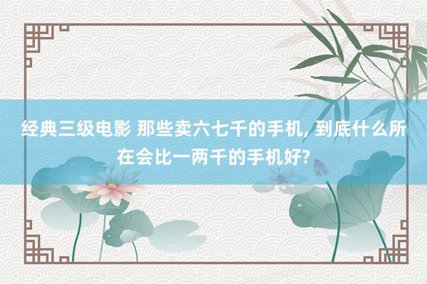 经典三级电影 那些卖六七千的手机, 到底什么所在会比一两千的手机好?