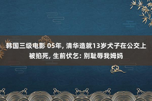 韩国三级电影 05年, 清华造就13岁犬子在公交上被掐死, 生前伏乞: 别耻辱我姆妈