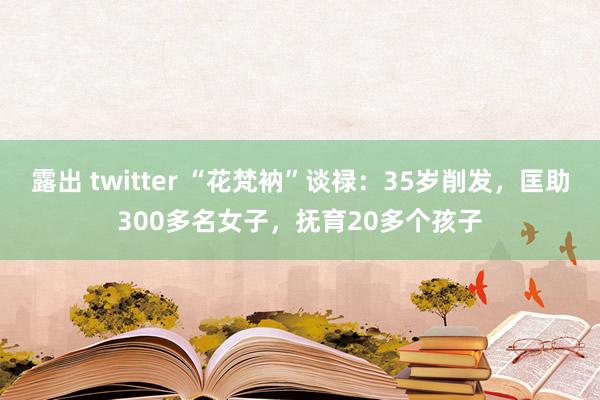 露出 twitter “花梵衲”谈禄：35岁削发，匡助300多名女子，抚育20多个孩子