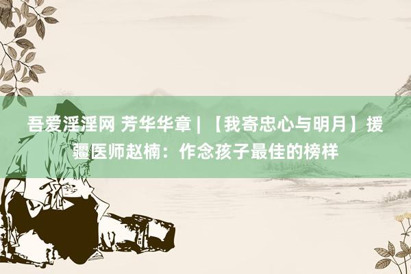 吾爱淫淫网 芳华华章 | 【我寄忠心与明月】援疆医师赵楠：作念孩子最佳的榜样