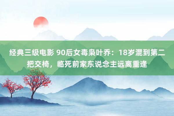 经典三级电影 90后女毒枭叶乔：18岁混到第二把交椅，临死前家东说念主远离重逢