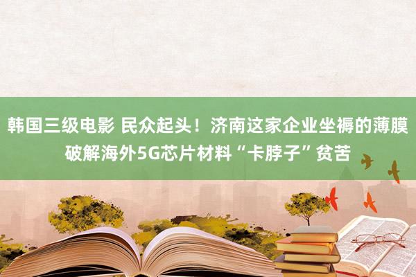 韩国三级电影 民众起头！济南这家企业坐褥的薄膜破解海外5G芯片材料“卡脖子”贫苦