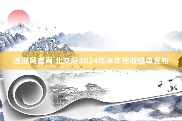 淫淫网官网 北交所2024年半年报收成单发布