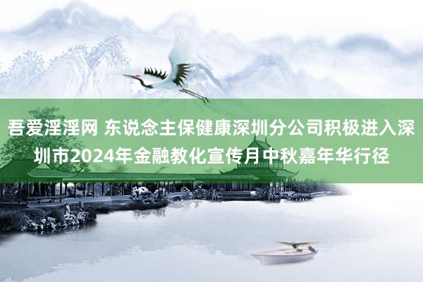 吾爱淫淫网 东说念主保健康深圳分公司积极进入深圳市2024年金融教化宣传月中秋嘉年华行径