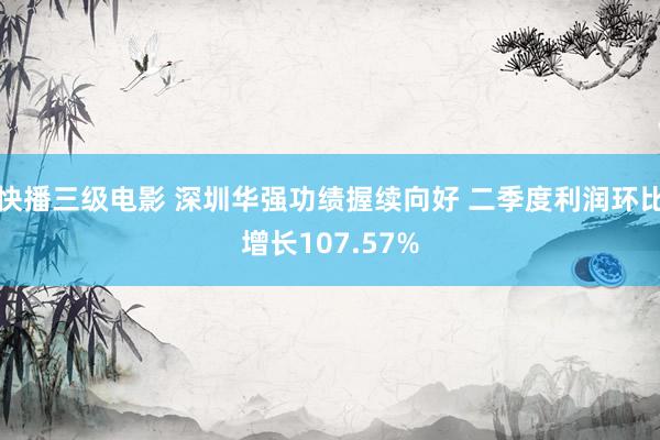 快播三级电影 深圳华强功绩握续向好 二季度利润环比增长107.57%