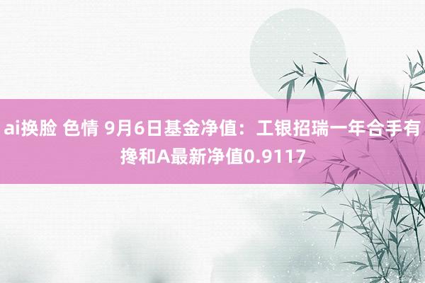 ai换脸 色情 9月6日基金净值：工银招瑞一年合手有搀和A最新净值0.9117