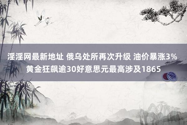 淫淫网最新地址 俄乌处所再次升级 油价暴涨3% 黄金狂飙逾30好意思元最高涉及1865