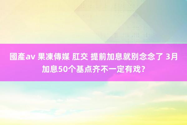 國產av 果凍傳媒 肛交 提前加息就别念念了 3月加息50个基点齐不一定有戏？