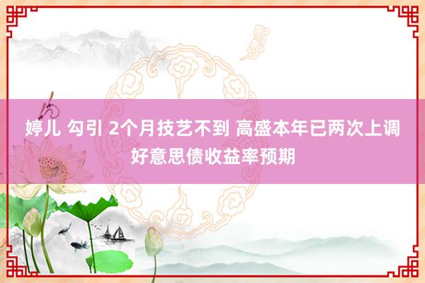 婷儿 勾引 2个月技艺不到 高盛本年已两次上调好意思债收益率预期