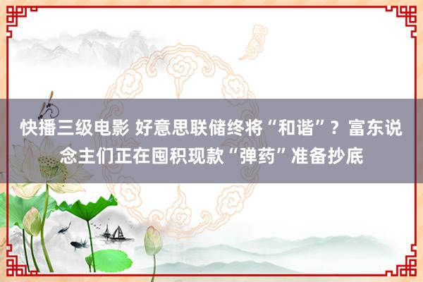 快播三级电影 好意思联储终将“和谐”？富东说念主们正在囤积现款“弹药”准备抄底