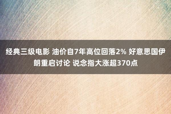 经典三级电影 油价自7年高位回落2% 好意思国伊朗重启讨论 说念指大涨超370点