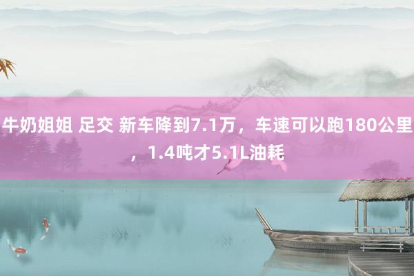 牛奶姐姐 足交 新车降到7.1万，车速可以跑180公里，1.4吨才5.1L油耗