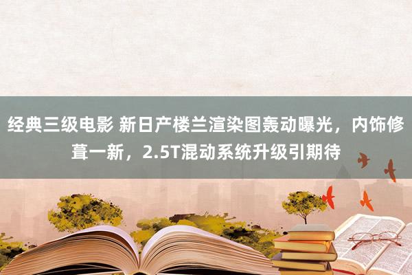 经典三级电影 新日产楼兰渲染图轰动曝光，内饰修葺一新，2.5T混动系统升级引期待