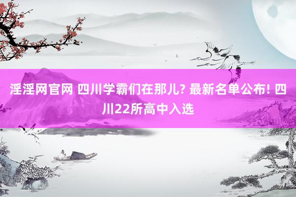 淫淫网官网 四川学霸们在那儿? 最新名单公布! 四川22所高中入选