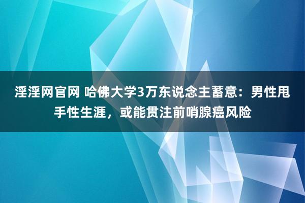 淫淫网官网 哈佛大学3万东说念主蓄意：男性甩手性生涯，或能贯注前哨腺癌风险