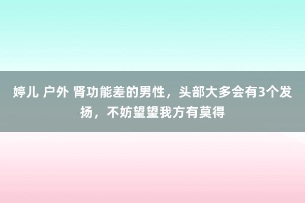 婷儿 户外 肾功能差的男性，头部大多会有3个发扬，不妨望望我方有莫得