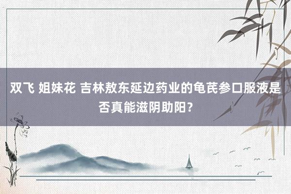 双飞 姐妹花 吉林敖东延边药业的龟芪参口服液是否真能滋阴助阳？