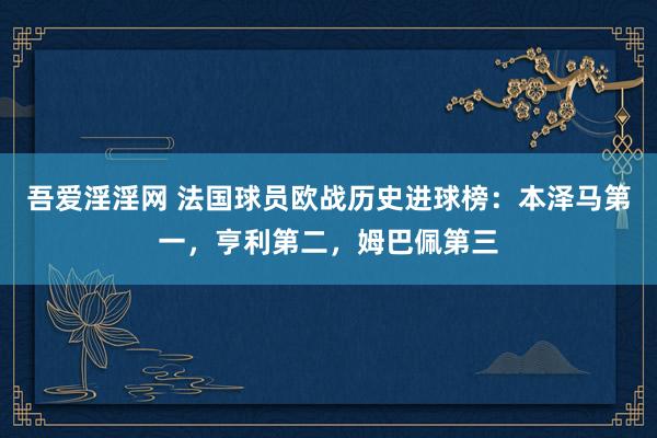 吾爱淫淫网 法国球员欧战历史进球榜：本泽马第一，亨利第二，姆巴佩第三