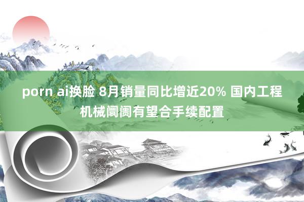 porn ai换脸 8月销量同比增近20% 国内工程机械阛阓有望合手续配置