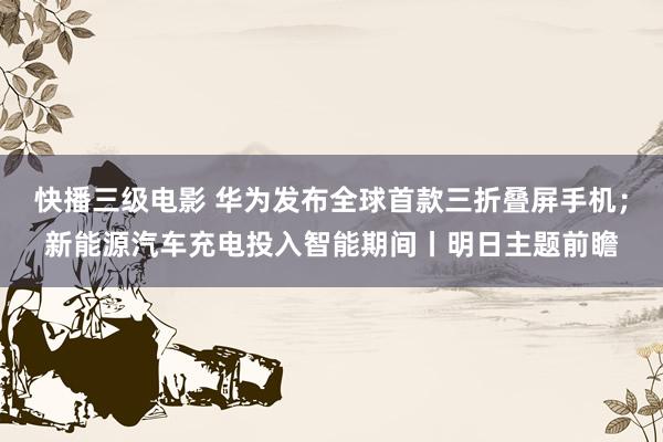 快播三级电影 华为发布全球首款三折叠屏手机；新能源汽车充电投入智能期间丨明日主题前瞻