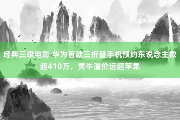 经典三级电影 华为首款三折叠手机预约东说念主数超410万，黄牛溢价远超苹果