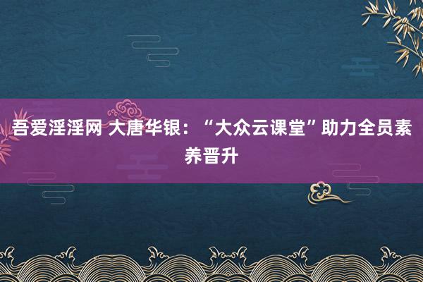 吾爱淫淫网 大唐华银：“大众云课堂”助力全员素养晋升