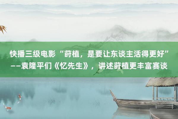 快播三级电影 “莳植，是要让东谈主活得更好”——袁隆平们《忆先生》，讲述莳植更丰富赛谈