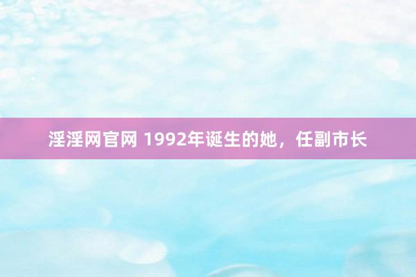 淫淫网官网 1992年诞生的她，任副市长