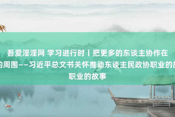 吾爱淫淫网 学习进行时丨把更多的东谈主协作在党的周围——习近平总文书关怀推动东谈主民政协职业的故事