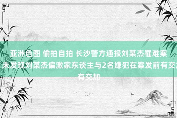 亚洲色图 偷拍自拍 长沙警方通报刘某杰罹难案：未发现刘某杰偏激家东谈主与2名嫌犯在案发前有交加