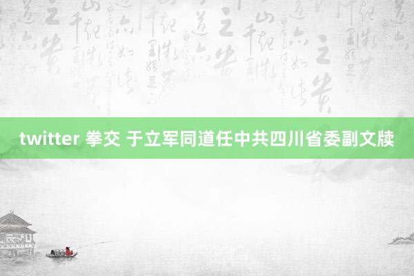 twitter 拳交 于立军同道任中共四川省委副文牍