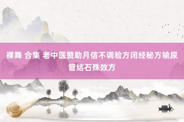 裸舞 合集 老中医赞助月信不调验方闭经秘方输尿管结石殊效方