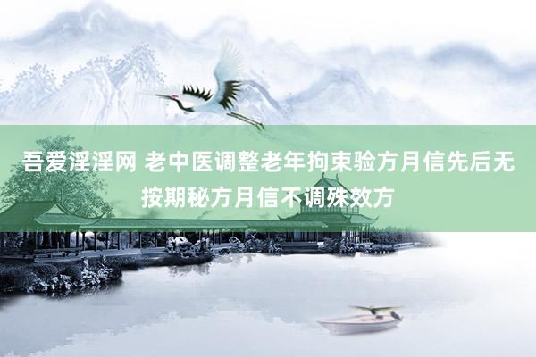 吾爱淫淫网 老中医调整老年拘束验方月信先后无按期秘方月信不调殊效方