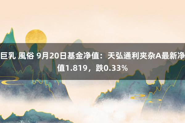 巨乳 風俗 9月20日基金净值：天弘通利夹杂A最新净值1.819，跌0.33%