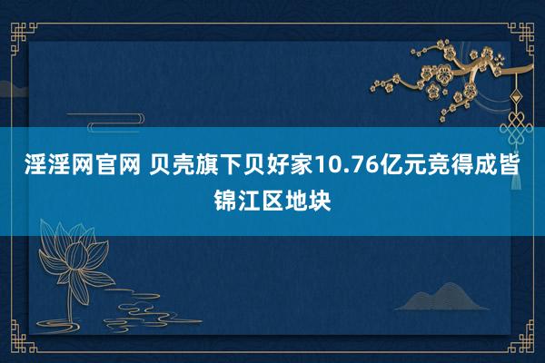 淫淫网官网 贝壳旗下贝好家10.76亿元竞得成皆锦江区地块