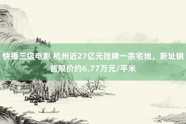 快播三级电影 杭州近27亿元挂牌一宗宅地，新址销售限价约6.77万元/平米