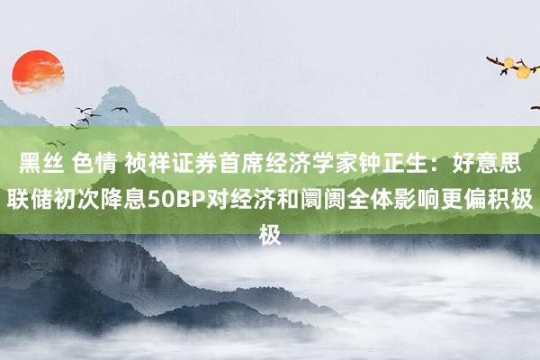 黑丝 色情 祯祥证券首席经济学家钟正生：好意思联储初次降息50BP对经济和阛阓全体影响更偏积极