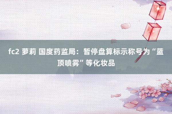 fc2 萝莉 国度药监局：暂停盘算标示称号为“蓝顶喷雾”等化妆品