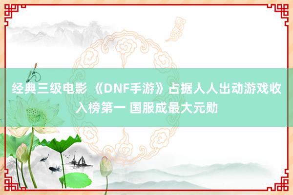 经典三级电影 《DNF手游》占据人人出动游戏收入榜第一 国服成最大元勋