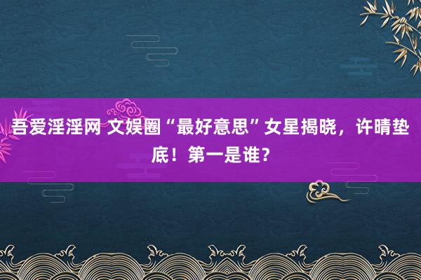 吾爱淫淫网 文娱圈“最好意思”女星揭晓，许晴垫底！第一是谁？