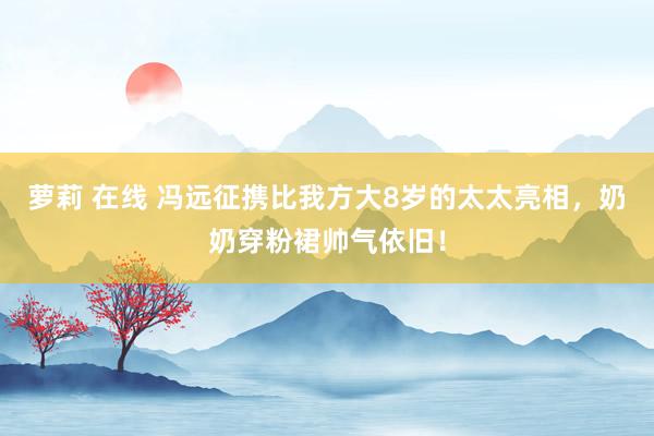 萝莉 在线 冯远征携比我方大8岁的太太亮相，奶奶穿粉裙帅气依旧！