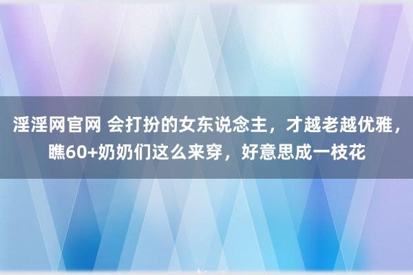 淫淫网官网 会打扮的女东说念主，才越老越优雅，瞧60+奶奶们这么来穿，好意思成一枝花