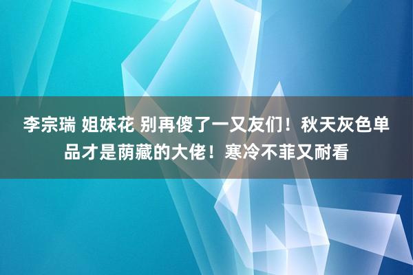 李宗瑞 姐妹花 别再傻了一又友们！秋天灰色单品才是荫藏的大佬！寒冷不菲又耐看